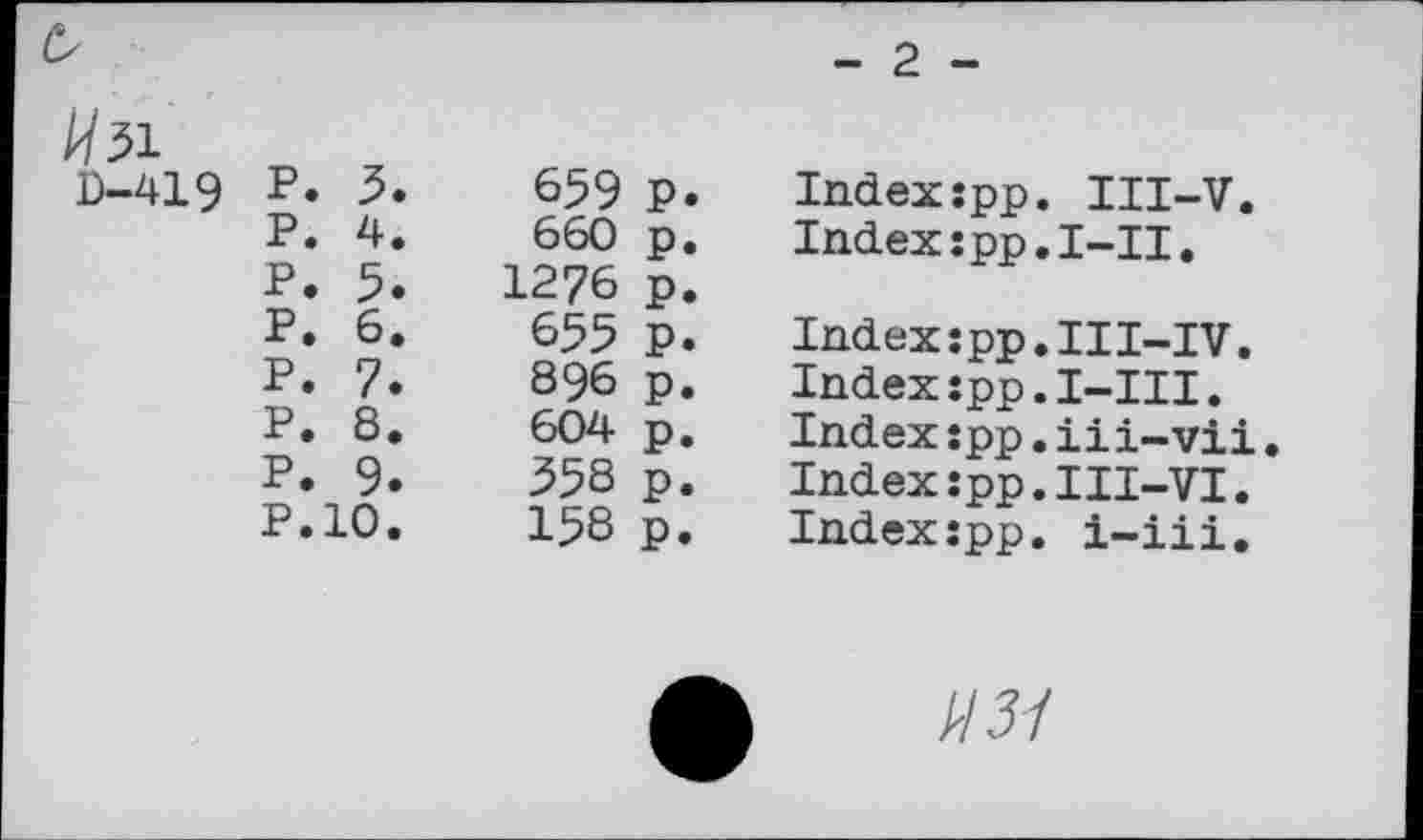 ﻿^51		
D-419	P. 3.	659 P
	P. 4.	660 p
	P. 5.	1276 p
	P. 6.	655 p
	P. 7.	896 p
	P. 8.	604 p
	P. 9.	358 p
	P.10.	158 p
- 2 -
Indexspp. III-V.
Index:pp.I~II.
Index:pp•III-IV.
Index:pp.I-III.
Index:pp.iii-vii Index:pp.III-VI. Index:pp. i-iii.